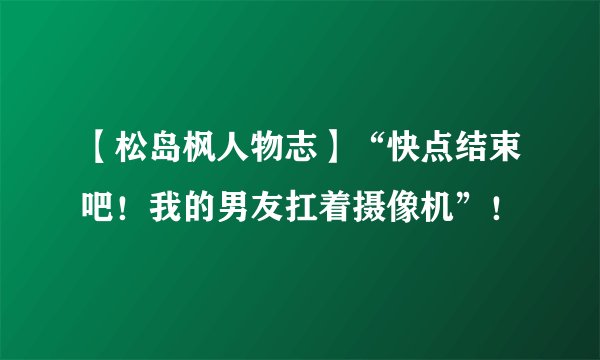 【松岛枫人物志】“快点结束吧！我的男友扛着摄像机”！