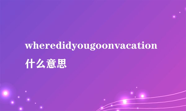 wheredidyougoonvacation什么意思