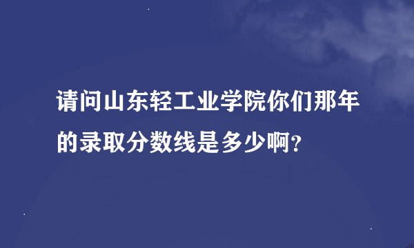 请问山东轻工业学院你们那年的录取分数线是多少啊？