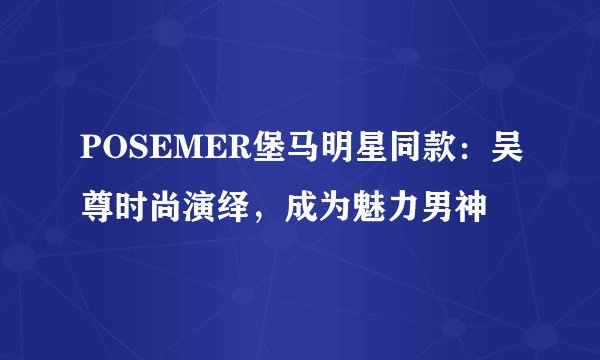 POSEMER堡马明星同款：吴尊时尚演绎，成为魅力男神