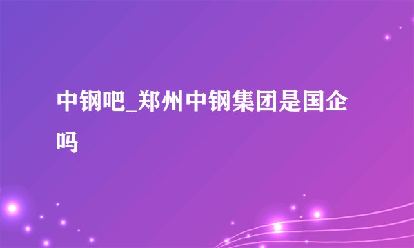 中钢吧_郑州中钢集团是国企吗