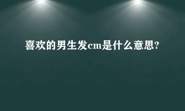 喜欢的男生发cm是什么意思?