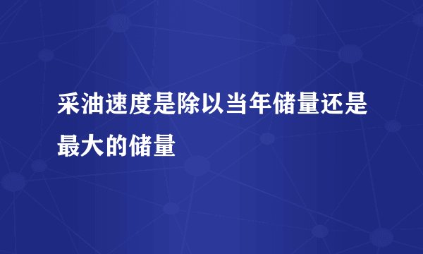 采油速度是除以当年储量还是最大的储量