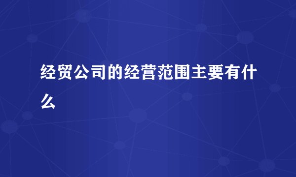 经贸公司的经营范围主要有什么