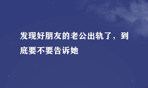 发现好朋友的老公出轨了，到底要不要告诉她