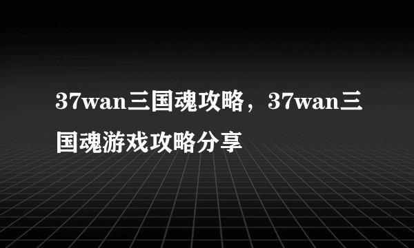 37wan三国魂攻略，37wan三国魂游戏攻略分享