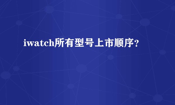 iwatch所有型号上市顺序？
