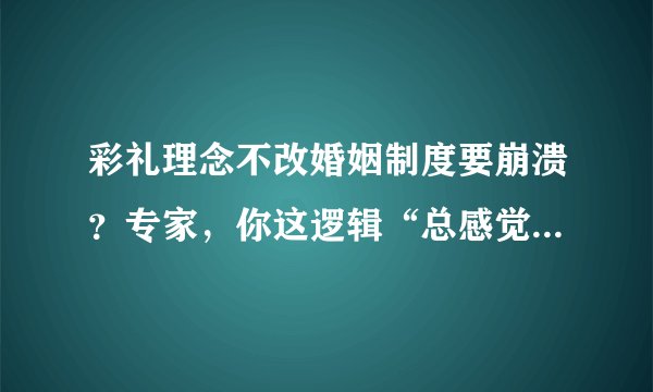 彩礼理念不改婚姻制度要崩溃？专家，你这逻辑“总感觉哪里不对”