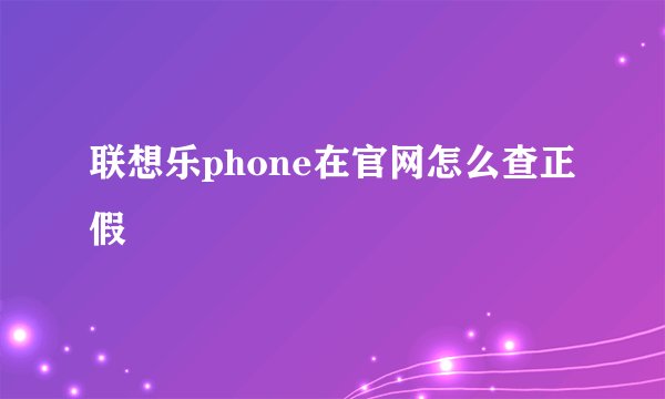 联想乐phone在官网怎么查正假