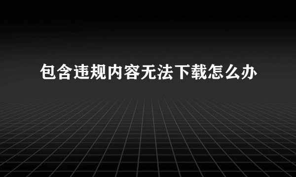 包含违规内容无法下载怎么办
