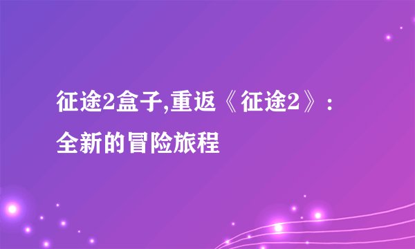 征途2盒子,重返《征途2》:全新的冒险旅程