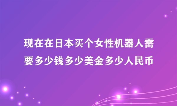 现在在日本买个女性机器人需要多少钱多少美金多少人民币