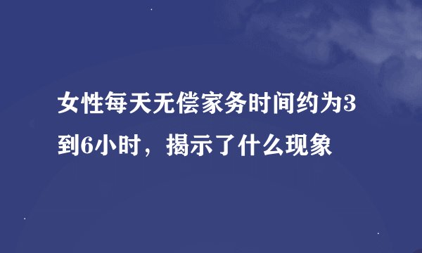 女性每天无偿家务时间约为3到6小时，揭示了什么现象