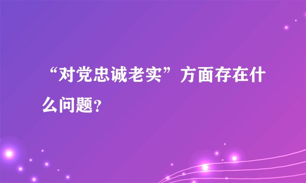 “对党忠诚老实”方面存在什么问题？