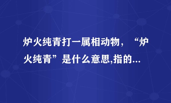 炉火纯青打一属相动物，“炉火纯青”是什么意思,指的生肖,会开什么生肖