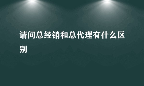 请问总经销和总代理有什么区别