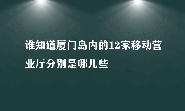 谁知道厦门岛内的12家移动营业厅分别是哪几些