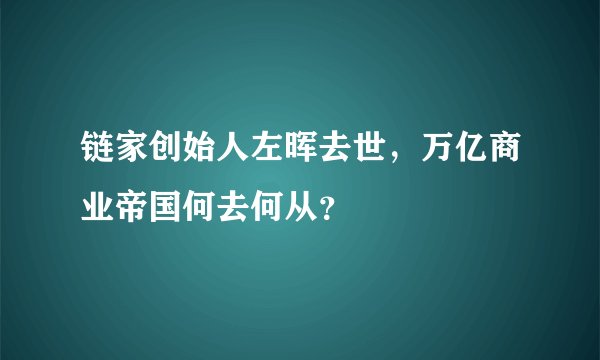 链家创始人左晖去世，万亿商业帝国何去何从？