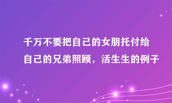 千万不要把自己的女朋托付给自己的兄弟照顾，活生生的例子