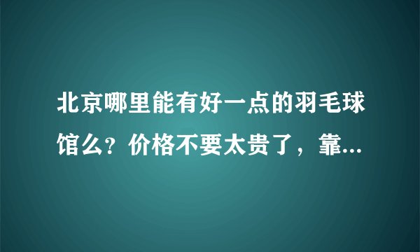 北京哪里能有好一点的羽毛球馆么？价格不要太贵了，靠近五道口的最好