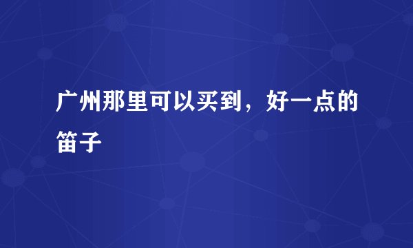 广州那里可以买到，好一点的笛子