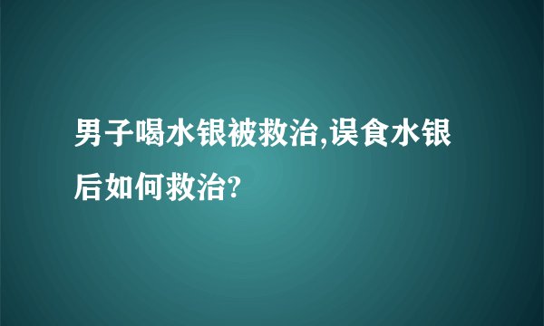 男子喝水银被救治,误食水银后如何救治?