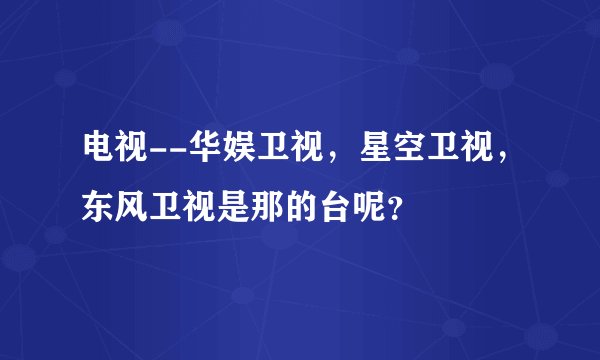 电视--华娱卫视，星空卫视，东风卫视是那的台呢？