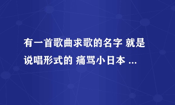 有一首歌曲求歌的名字 就是说唱形式的 痛骂小日本 是什么歌曲啊
