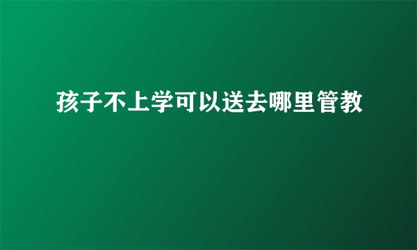 孩子不上学可以送去哪里管教