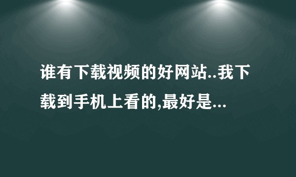 谁有下载视频的好网站..我下载到手机上看的,最好是速度快点的网站!