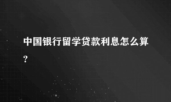 中国银行留学贷款利息怎么算？