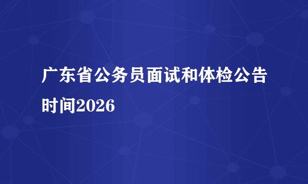 广东省公务员面试和体检公告时间2026