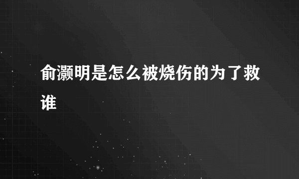俞灏明是怎么被烧伤的为了救谁
