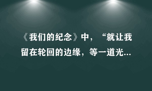 《我们的纪念》中，“就让我留在轮回的边缘，等一道光线”是什么意思？ 求高人解答，元芳大人一起来吧。