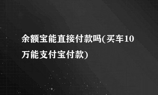 余额宝能直接付款吗(买车10万能支付宝付款)