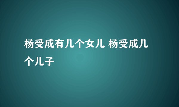 杨受成有几个女儿 杨受成几个儿子