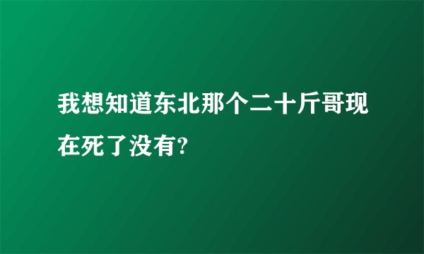 我想知道东北那个二十斤哥现在死了没有?