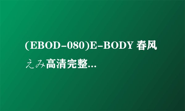 (EBOD-080)E-BODY 春风えみ高清完整版下载地址有么？跪谢