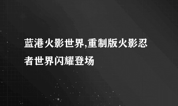 蓝港火影世界,重制版火影忍者世界闪耀登场