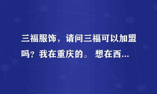 三福服饰，请问三福可以加盟吗？我在重庆的。 想在西彭镇上开一家。。