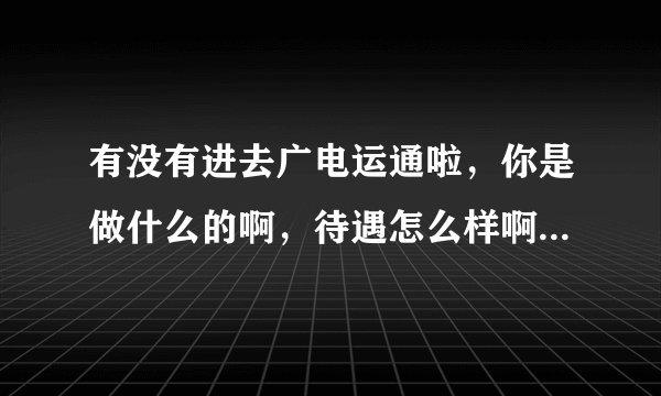 有没有进去广电运通啦，你是做什么的啊，待遇怎么样啊，最近通知去面试纠结中