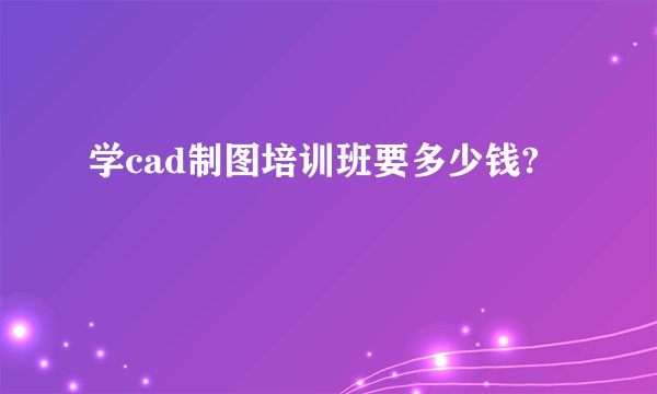 学cad制图培训班要多少钱?