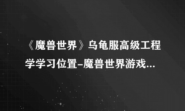 《魔兽世界》乌龟服高级工程学学习位置-魔兽世界游戏攻略推荐