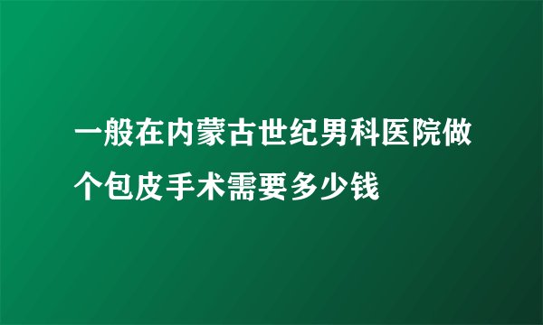 一般在内蒙古世纪男科医院做个包皮手术需要多少钱