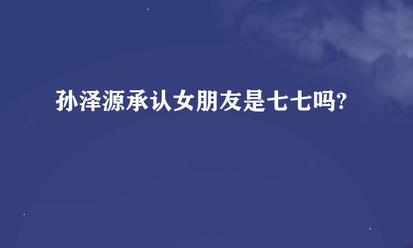 孙泽源承认女朋友是七七吗?