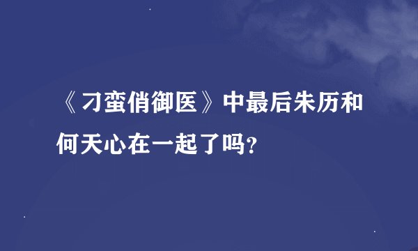 《刁蛮俏御医》中最后朱历和何天心在一起了吗？
