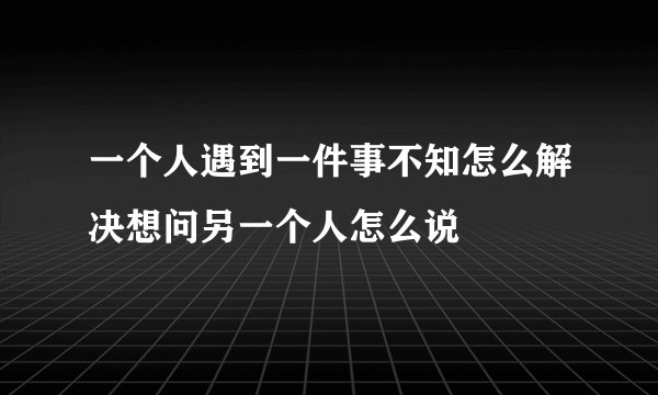 一个人遇到一件事不知怎么解决想问另一个人怎么说