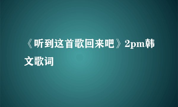《听到这首歌回来吧》2pm韩文歌词