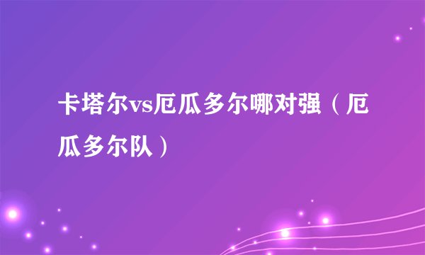 卡塔尔vs厄瓜多尔哪对强（厄瓜多尔队）