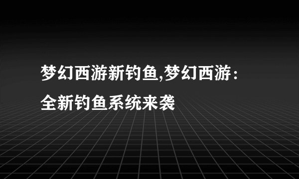 梦幻西游新钓鱼,梦幻西游：全新钓鱼系统来袭